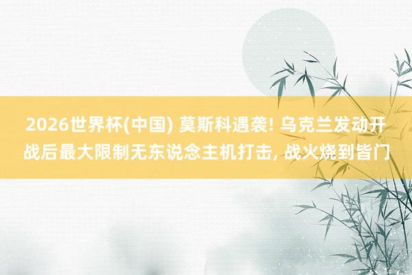 2026世界杯(中国) 莫斯科遇袭! 乌克兰发动开战后最大限制无东说念主机打击， 战火烧到皆门
