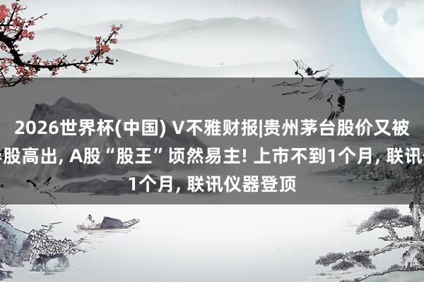 2026世界杯(中国) V不雅财报|贵州茅台股价又被CPO倡导股高出， A股“股王”顷然易主! 上市不到1个月， 联讯仪器登顶