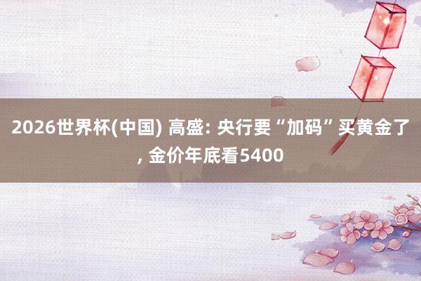 2026世界杯(中国) 高盛: 央行要“加码”买黄金了， 金价年底看5400