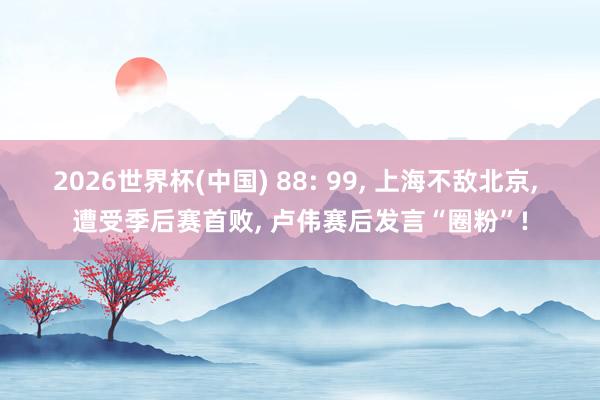 2026世界杯(中国) 88: 99， 上海不敌北京， 遭受季后赛首败， 卢伟赛后发言“圈粉”!
