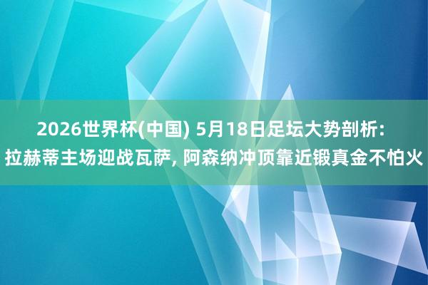 2026世界杯(中国) 5月18日足坛大势剖析: 拉赫蒂主场迎战瓦萨， 阿森纳冲顶靠近锻真金不怕火