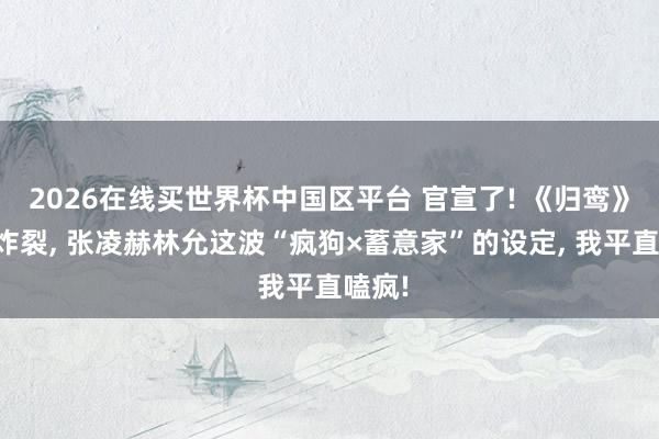 2026在线买世界杯中国区平台 官宣了! 《归鸾》声威炸裂， 张凌赫林允这波“疯狗×蓄意家”的设定， 我平直嗑疯!