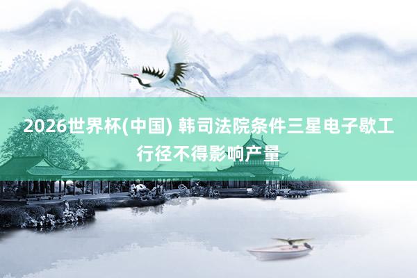 2026世界杯(中国) 韩司法院条件三星电子歇工行径不得影响产量