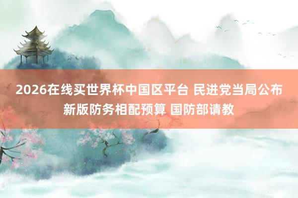 2026在线买世界杯中国区平台 民进党当局公布新版防务相配预算 国防部请教