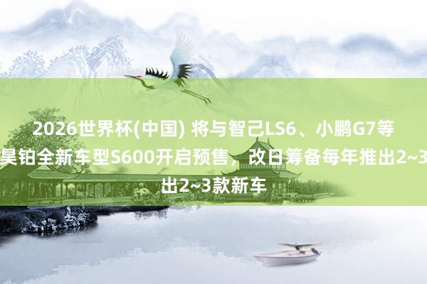 2026世界杯(中国) 将与智己LS6、小鹏G7等竞争！昊铂全新车型S600开启预售，改日筹备每年推出2~3款新车
