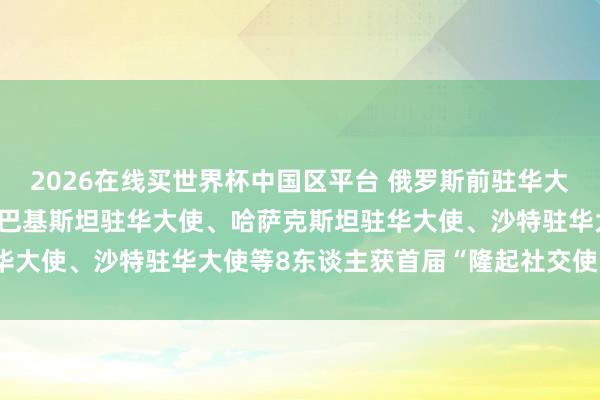 2026在线买世界杯中国区平台 俄罗斯前驻华大使、柬埔寨前驻华大使、巴基斯坦驻华大使、哈萨克斯坦驻华大使、沙特驻华大使等8东谈主获首届“隆起社交使臣奖章”
