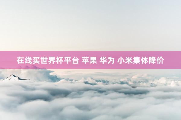 在线买世界杯平台 苹果 华为 小米集体降价