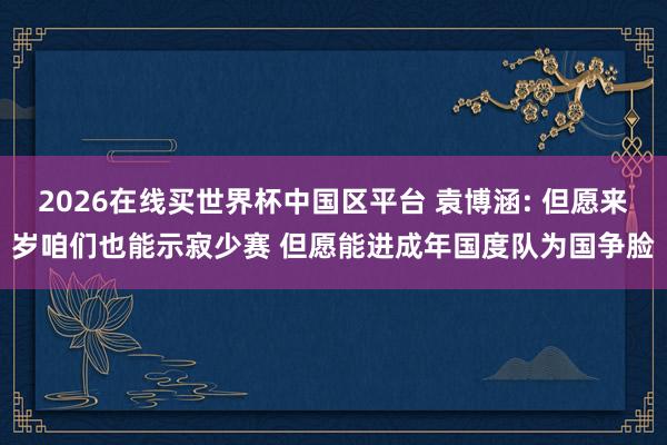 2026在线买世界杯中国区平台 袁博涵: 但愿来岁咱们也能示寂少赛 但愿能进成年国度队为国争脸