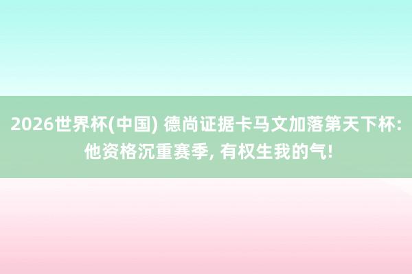 2026世界杯(中国) 德尚证据卡马文加落第天下杯: 他资格沉重赛季， 有权生我的气!