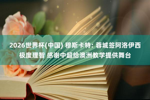 2026世界杯(中国) 穆斯卡特: 蓉城签阿洛伊西极度理智 感谢中超给澳洲教学提供舞台