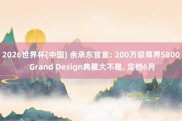 2026世界杯(中国) 余承东官宣: 200万级尊界S800 Grand Design典藏大不雅， 定档6月