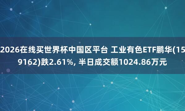 2026在线买世界杯中国区平台 工业有色ETF鹏华(159162)跌2.61%， 半日成交额1024.86万元