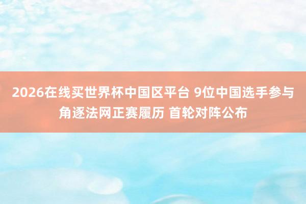 2026在线买世界杯中国区平台 9位中国选手参与角逐法网正赛履历 首轮对阵公布