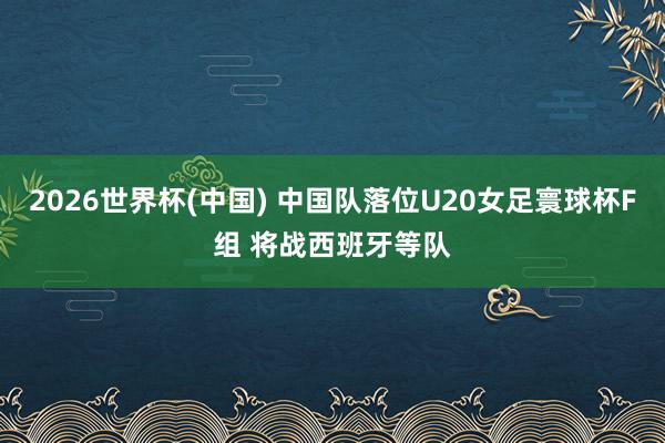 2026世界杯(中国) 中国队落位U20女足寰球杯F组 将战西班牙等队