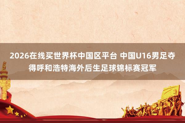 2026在线买世界杯中国区平台 中国U16男足夺得呼和浩特海外后生足球锦标赛冠军