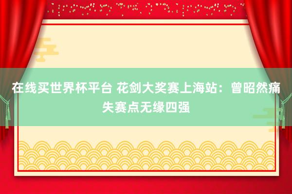 在线买世界杯平台 花剑大奖赛上海站：曾昭然痛失赛点无缘四强