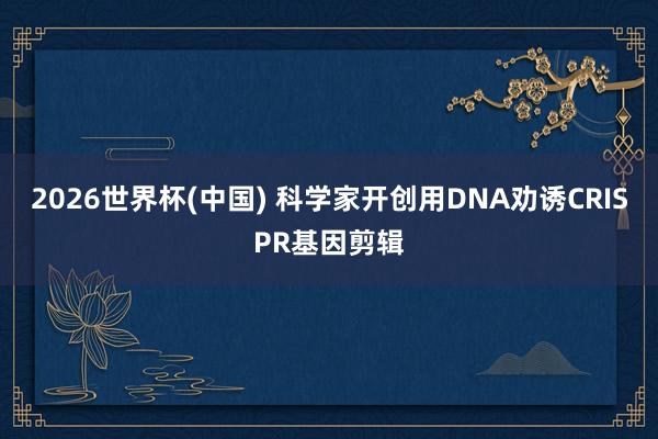 2026世界杯(中国) 科学家开创用DNA劝诱CRISPR基因剪辑