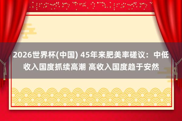 2026世界杯(中国) 45年来肥美率磋议：中低收入国度抓续高潮 高收入国度趋于安然
