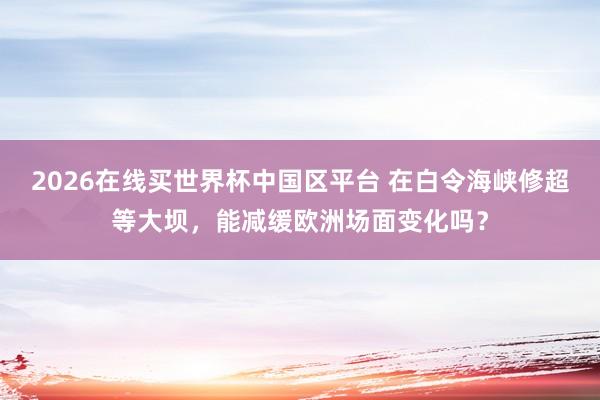 2026在线买世界杯中国区平台 在白令海峡修超等大坝，能减缓欧洲场面变化吗？