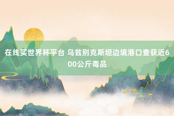 在线买世界杯平台 乌兹别克斯坦边境港口查获近600公斤毒品