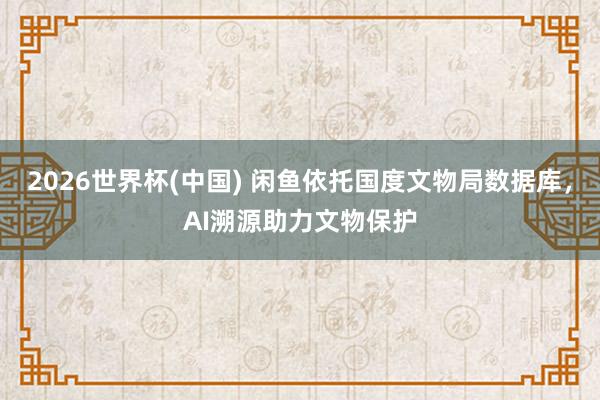 2026世界杯(中国) 闲鱼依托国度文物局数据库，AI溯源助力文物保护