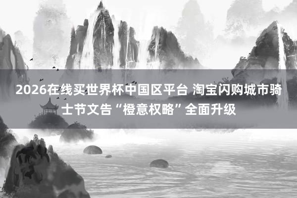 2026在线买世界杯中国区平台 淘宝闪购城市骑士节文告“橙意权略”全面升级