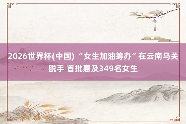2026世界杯(中国) “女生加油筹办”在云南马关脱手 首批惠及349名女生