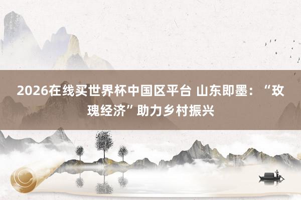 2026在线买世界杯中国区平台 山东即墨：“玫瑰经济”助力乡村振兴