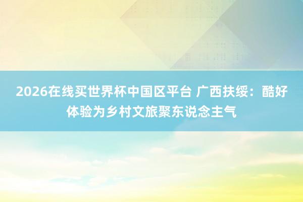 2026在线买世界杯中国区平台 广西扶绥：酷好体验为乡村文旅聚东说念主气