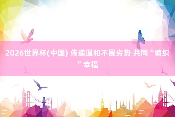2026世界杯(中国) 传递温和不畏劣势 共同“编织”幸福