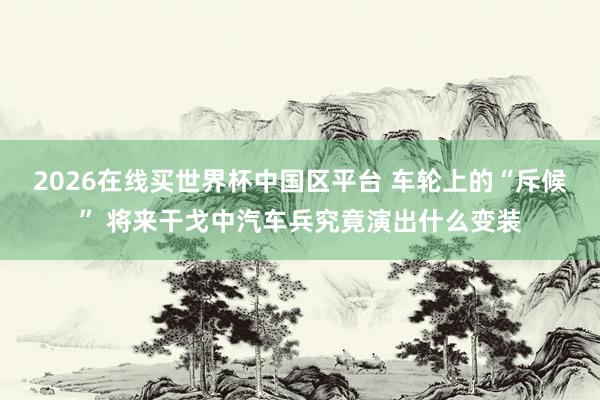 2026在线买世界杯中国区平台 车轮上的“斥候” 将来干戈中汽车兵究竟演出什么变装