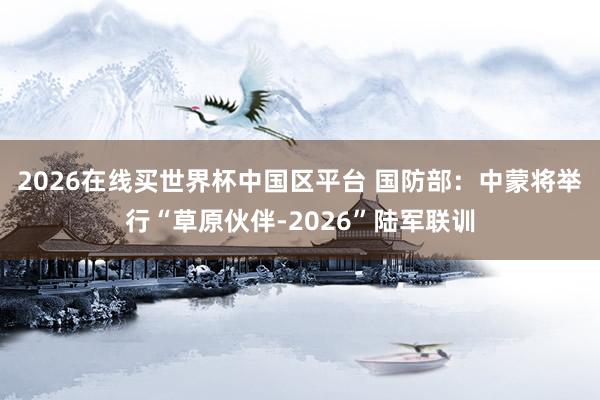 2026在线买世界杯中国区平台 国防部：中蒙将举行“草原伙伴-2026”陆军联训
