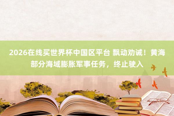 2026在线买世界杯中国区平台 飘动劝诫！黄海部分海域膨胀军事任务，终止驶入