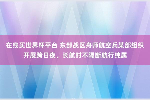 在线买世界杯平台 东部战区舟师航空兵某部组织开展跨日夜、长航时不隔断航行纯属