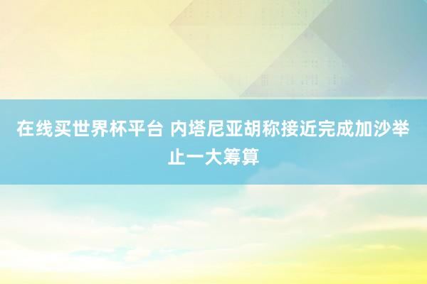 在线买世界杯平台 内塔尼亚胡称接近完成加沙举止一大筹算
