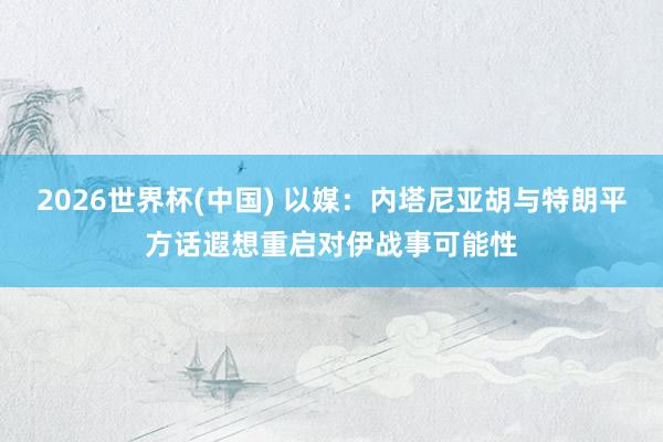 2026世界杯(中国) 以媒：内塔尼亚胡与特朗平方话　遐想重启对伊战事可能性