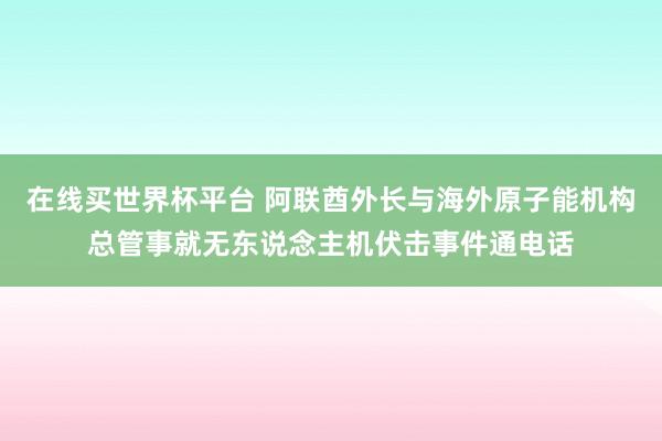 在线买世界杯平台 阿联酋外长与海外原子能机构总管事就无东说念主机伏击事件通电话