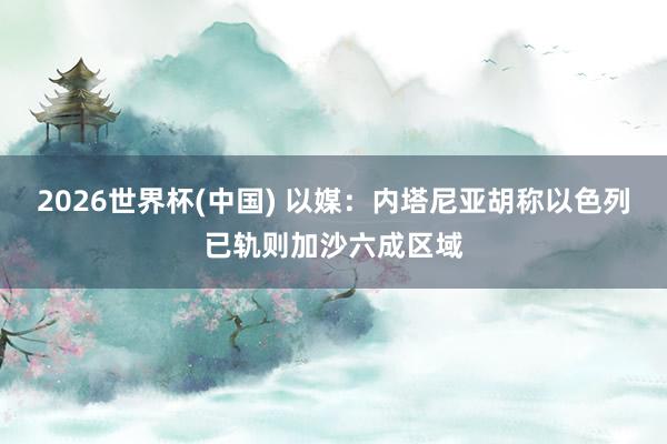 2026世界杯(中国) 以媒：内塔尼亚胡称以色列已轨则加沙六成区域