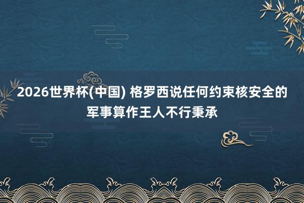 2026世界杯(中国) 格罗西说任何约束核安全的军事算作王人不行秉承