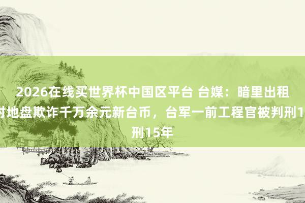 2026在线买世界杯中国区平台 台媒：暗里出租眷村地盘欺诈千万余元新台币，台军一前工程官被判刑15年