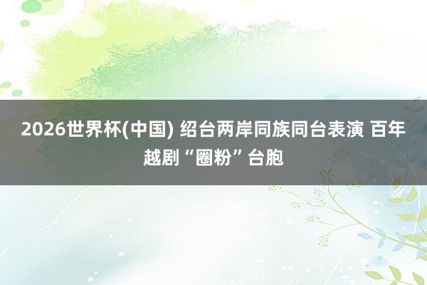 2026世界杯(中国) 绍台两岸同族同台表演 百年越剧“圈粉”台胞
