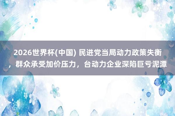 2026世界杯(中国) 民进党当局动力政策失衡，群众承受加价压力，台动力企业深陷巨亏泥潭