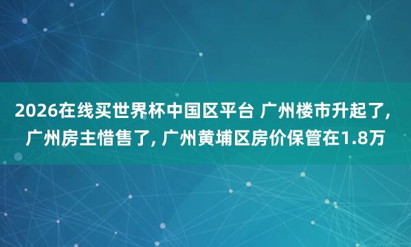 2026在线买世界杯中国区平台 广州楼市升起了， 广州房主惜售了， 广州黄埔区房价保管在1.8万