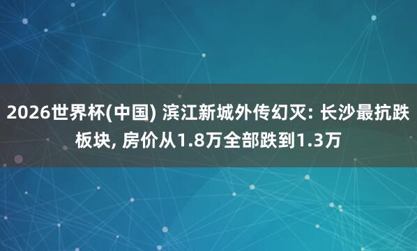 2026世界杯(中国) 滨江新城外传幻灭: 长沙最抗跌板块， 房价从1.8万全部跌到1.3万