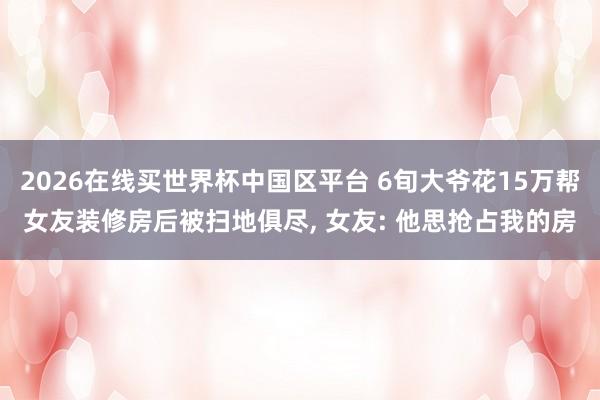 2026在线买世界杯中国区平台 6旬大爷花15万帮女友装修房后被扫地俱尽， 女友: 他思抢占我的房