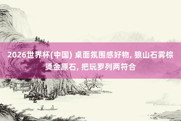 2026世界杯(中国) 桌面氛围感好物， 狼山石雾棕烫金原石， 把玩罗列两符合