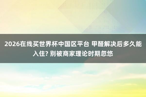 2026在线买世界杯中国区平台 甲醛解决后多久能入住? 别被商家理论时期忽悠