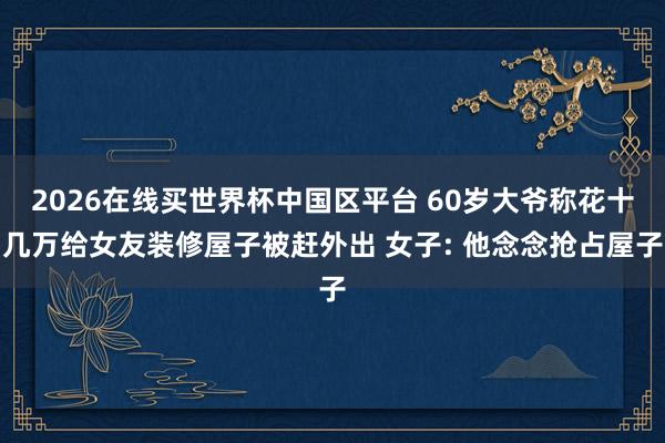 2026在线买世界杯中国区平台 60岁大爷称花十几万给女友装修屋子被赶外出 女子: 他念念抢占屋子