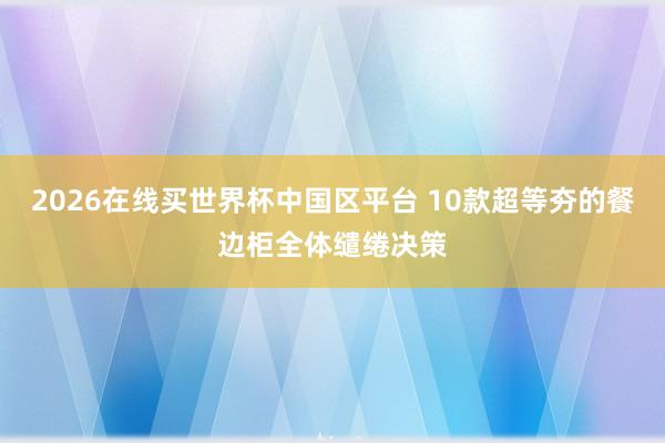 2026在线买世界杯中国区平台 10款超等夯的餐边柜全体缱绻决策