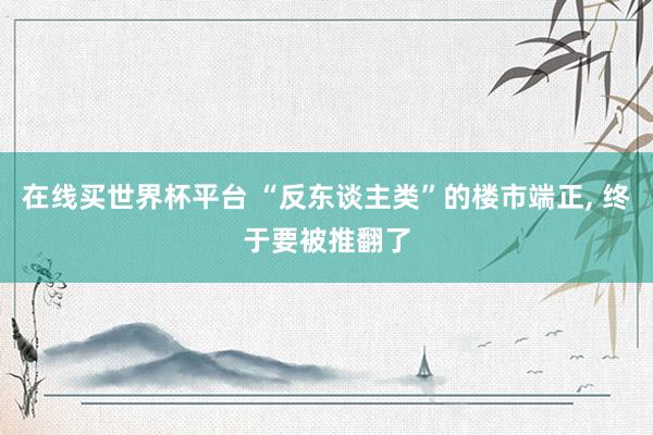 在线买世界杯平台 “反东谈主类”的楼市端正， 终于要被推翻了